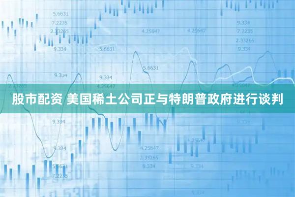 股市配资 美国稀土公司正与特朗普政府进行谈判