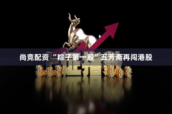 尚竞配资 “粽子第一股”五芳斋再闯港股