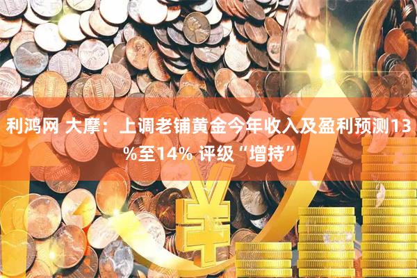 利鸿网 大摩:上调老铺黄金今年收入及盈利预测13%至14% 评级“增持”