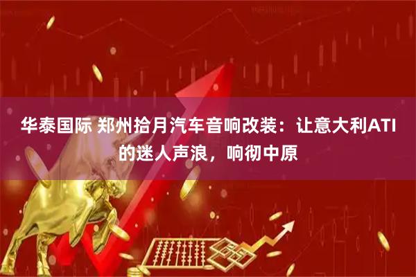 华泰国际 郑州拾月汽车音响改装：让意大利ATI的迷人声浪，响彻中原