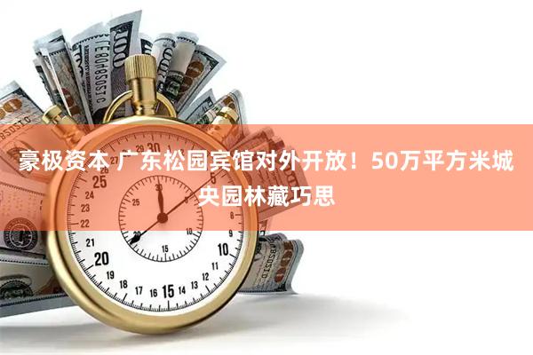 豪极资本 广东松园宾馆对外开放！50万平方米城央园林藏巧思