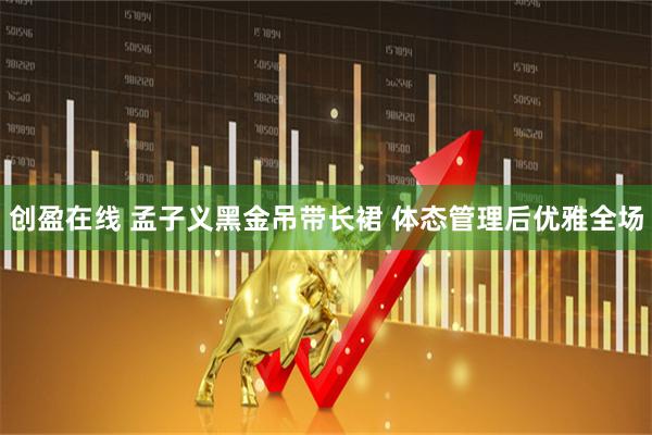 创盈在线 孟子义黑金吊带长裙 体态管理后优雅全场
