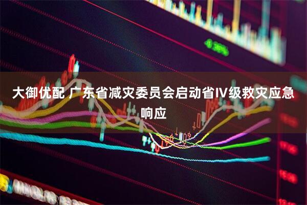 大御优配 广东省减灾委员会启动省Ⅳ级救灾应急响应